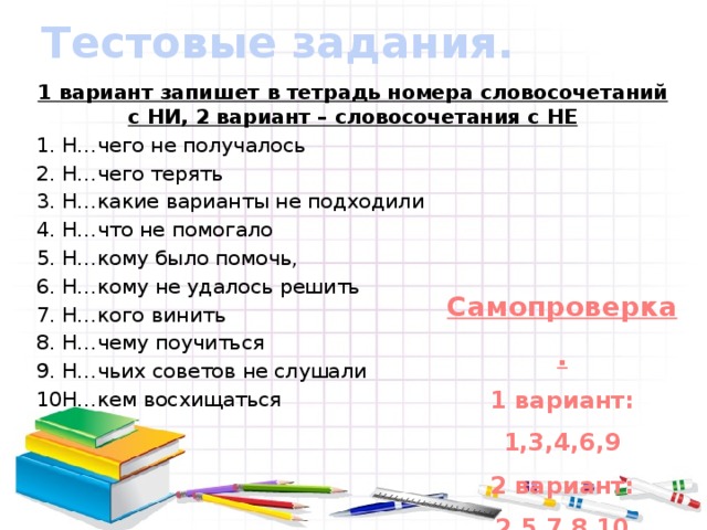 Тестовые задания.   1 вариант запишет в тетрадь номера словосочетаний с НИ, 2 вариант – словосочетания с НЕ Н…чего не получалось Н…чего терять Н…какие варианты не подходили Н…что не помогало Н…кому было помочь, Н…кому не удалось решить Н…кого винить Н…чему поучиться Н…чьих советов не слушали Н…кем восхищаться Самопроверка. 1 вариант: 1,3,4,6,9 2 вариант: 2,5,7,8,10 