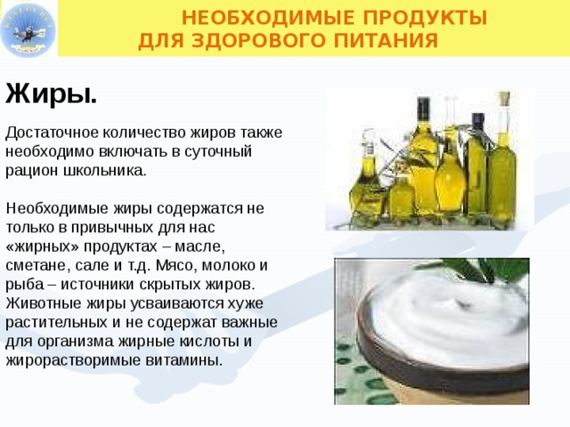  НЕОБХОДИМЫЕ ПРОДУКТЫ  ДЛЯ ЗДОРОВОГО ПИТАНИЯ Жиры. Достаточное количество жиров также необходимо включать в суточный рацион школьника. Необходимые жиры содержатся не только в привычных для нас «жирных» продуктах – масле, сметане, сале и т.д. Мясо, молоко и рыба – источники скрытых жиров. Животные жиры усваиваются хуже растительных и не содержат важные для организма жирные кислоты и жирорастворимые витамины.  