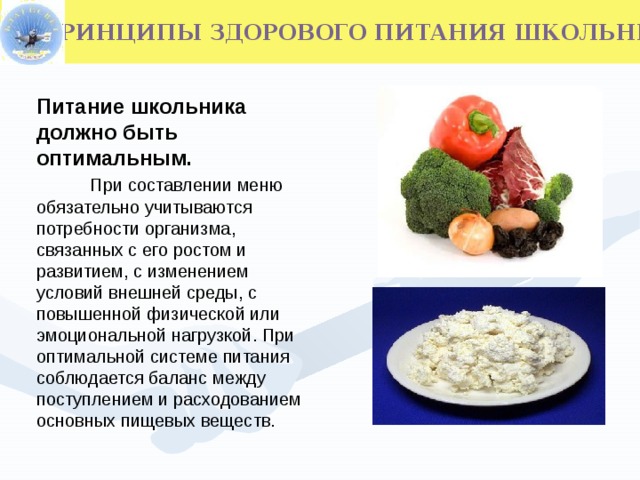  ПРИНЦИПЫ ЗДОРОВОГО ПИТАНИЯ ШКОЛЬНИКОВ Питание школьника должно быть оптимальным.  При составлении меню обязательно учитываются потребности организма, связанных с его ростом и развитием, с изменением условий внешней среды, с повышенной физической или эмоциональной нагрузкой. При оптимальной системе питания соблюдается баланс между поступлением и расходованием основных пищевых веществ.  