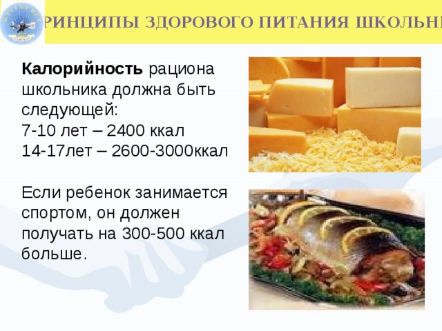 Калорийность рациона школьника  должна быть следующей: 7-10 лет – 2400 ккал 14-17лет – 2600-3000ккал Если ребенок занимается спортом, он должен получать на 300-500 ккал больше.  ПРИНЦИПЫ ЗДОРОВОГО ПИТАНИЯ ШКОЛЬНИКОВ  