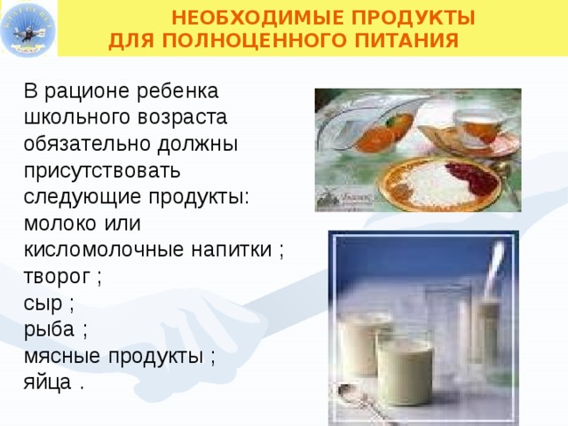  НЕОБХОДИМЫЕ ПРОДУКТЫ ДЛЯ ПОЛНОЦЕННОГО ПИТАНИЯ В рационе ребенка школьного возраста обязательно должны присутствовать следующие продукты: молоко или кисломолочные напитки ; творог ; сыр ; рыба ; мясные продукты ; яйца .  