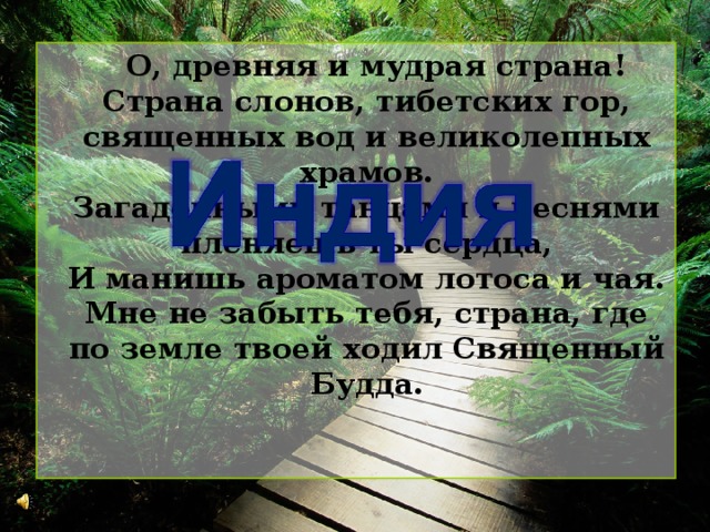  О, древняя и мудрая страна!  Страна слонов, тибетских гор, священных вод и великолепных храмов.  Загадочными танцами и песнями пленяешь ты сердца,  И манишь ароматом лотоса и чая.  Мне не забыть тебя, страна, где по земле твоей ходил Священный Будда.   