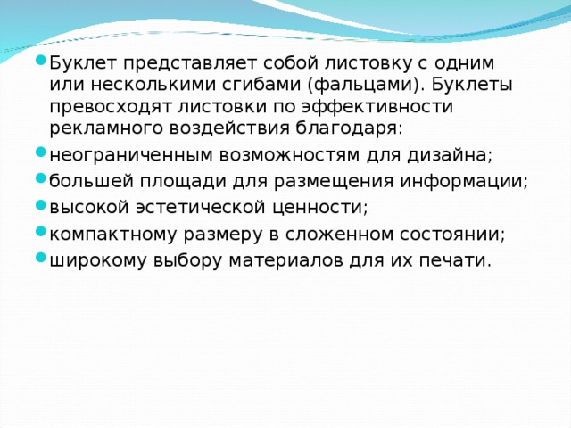 Буклет представляет собой листовку с одним или несколькими сгибами (фальцами). Буклеты превосходят листовки по эффективности рекламного воздействия благодаря: неограниченным возможностям для дизайна; большей площади для размещения информации; высокой эстетической ценности; компактному размеру в сложенном состоянии; широкому выбору материалов для их печати.  