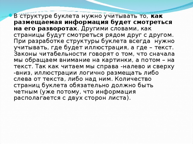 В структуре буклета нужно учитывать то,  как размещаемая информация будет смотреться на его разворотах . Другими словами, как страницы будут смотреться рядом друг с другом. При разработке структуры буклета всегда нужно учитывать, где будет иллюстрация, а где – текст. Законы читабельности говорят о том, что сначала мы обращаем внимание на картинки, а потом – на текст. Так как читаем мы справа -налево и сверху -вниз, иллюстрации логично размещать либо слева от текста, либо над ним. Количество страниц буклета обязательно должно быть четным (уже потому, что информация располагается с двух сторон листа).   