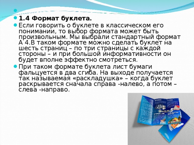   1.4 Формат буклета. Если говорить о буклете в классическом его понимании, то выбор формата может быть произвольным. Мы выбрали стандартный формат А 4.В таком формате можно сделать буклет на шесть страниц – по три страницы с каждой стороны – и при большой информативности он будет вполне эффектно смотреться. При таком формате буклета лист бумаги фальцуется в два сгиба. На выходе получается так называемая «раскладушка» – когда буклет раскрывается сначала справа -налево, а потом – слева -направо.  