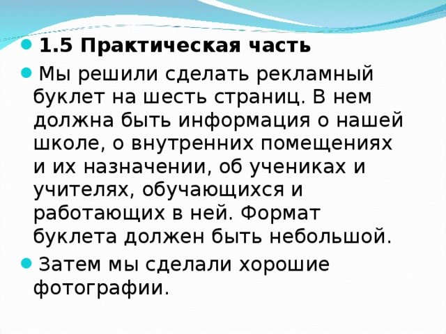   1.5 Практическая часть Мы решили сделать рекламный буклет на шесть страниц. В нем должна быть информация о нашей школе, о внутренних помещениях и их назначении, об учениках и учителях, обучающихся и работающих в ней. Формат буклета должен быть небольшой. Затем мы сделали хорошие фотографии. 