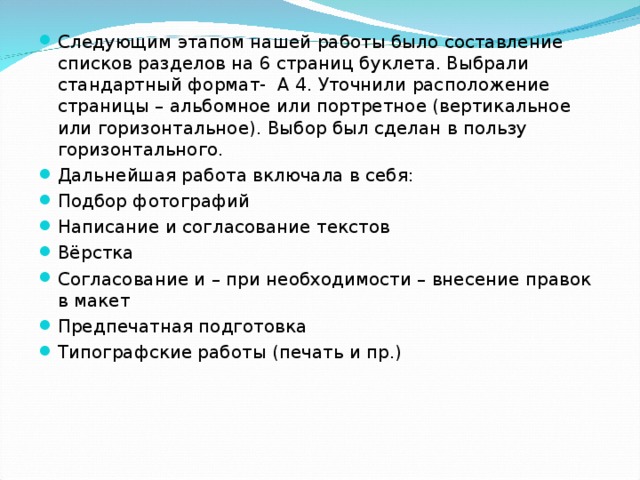 Следующим этапом нашей работы было составление списков разделов на 6 страниц буклета. Выбрали стандартный формат- А 4. Уточнили расположение страницы – альбомное или портретное (вертикальное или горизонтальное). Выбор был сделан в пользу горизонтального. Дальнейшая работа включала в себя: Подбор фотографий Написание и согласование текстов Вёрстка Согласование и – при необходимости – внесение правок в макет Предпечатная подготовка Типографские работы (печать и пр.) 