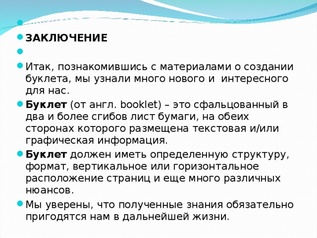   ЗАКЛЮЧЕНИЕ   Итак, познакомившись с материалами о создании буклета, мы узнали много нового и интересного для нас. Буклет  (от англ. booklet) – это сфальцованный в два и более сгибов лист бумаги, на обеих сторонах которого размещена текстовая и/или графическая информация. Буклет  должен иметь определенную структуру, формат, вертикальное или горизонтальное расположение страниц и еще много различных нюансов. Мы уверены, что полученные знания обязательно пригодятся нам в дальнейшей жизни.  