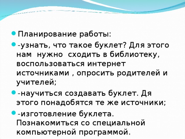   Планирование работы: -узнать, что такое буклет ? Для этого нам нужно сходить в библиотеку, воспользоваться интернет источниками , опросить родителей и учителей; -научиться создавать буклет. Дя этого понадобятся те же источники; -изготовление буклета. Познакомиться со специальной компьютерной программой.  