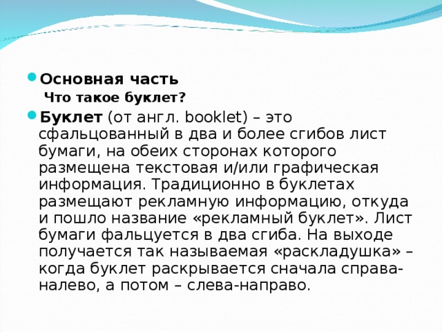 Основная часть Что такое буклет? Что такое буклет? Буклет  (от англ. booklet) – это сфальцованный в два и более сгибов лист бумаги, на обеих сторонах которого размещена текстовая и/или графическая информация. Традиционно в буклетах размещают рекламную информацию, откуда и пошло название «рекламный буклет». Лист бумаги фальцуется в два сгиба. На выходе получается так называемая «раскладушка» – когда буклет раскрывается сначала справа-налево, а потом – слева-направо.  