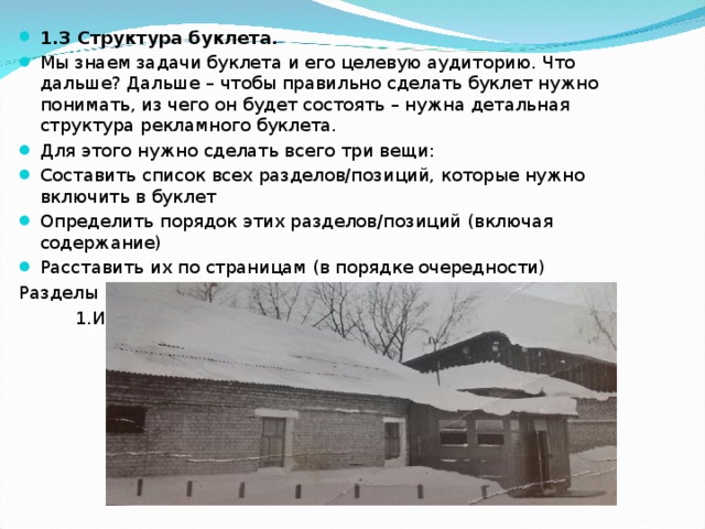 1.3 Структура буклета. Мы знаем задачи буклета и его целевую аудиторию. Что дальше? Дальше – чтобы правильно сделать буклет нужно понимать, из чего он будет состоять – нужна детальная структура рекламного буклета. Для этого нужно сделать всего три вещи: Составить список всех разделов/позиций, которые нужно включить в буклет Определить порядок этих разделов/позиций (включая содержание) Расставить их по страницам (в порядке очередности) Разделы нашего буклета:  1.Из истории школы. 