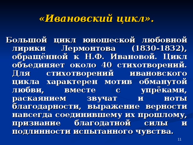 «Ивановский цикл». Большой цикл юношеской любовной лирики Лермонтова (1830-1832), обращённой к Н.Ф. Ивановой. Цикл объединяет около 40 стихотворений. Для стихотворений ивановского цикла характерен мотив обманутой любви, вместе с упрёками, раскаянием звучат и ноты благодарности, выражение верности навсегда соединившему их прошлому, признание благодатной силы и подлинности испытанного чувства.  
