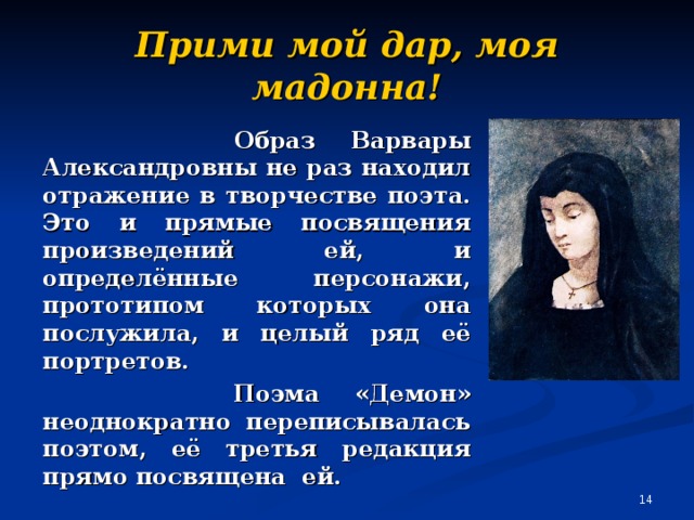 Прими мой дар, моя мадонна!  Образ Варвары Александровны не раз находил отражение в творчестве поэта. Это и прямые посвящения произведений ей, и определённые персонажи, прототипом которых она послужила, и целый ряд её портретов.  Поэма «Демон» неоднократно переписывалась поэтом, её третья редакция прямо посвящена ей.  