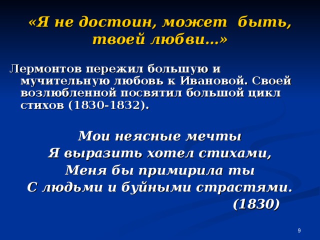 «Я не достоин, может быть, твоей любви…» Лермонтов пережил большую и мучительную любовь к Ивановой. Своей возлюбленной посвятил большой цикл стихов (1830-1832).  Мои неясные мечты Я выразить хотел стихами, Меня бы примирила ты С людьми и буйными страстями.  (1830)  