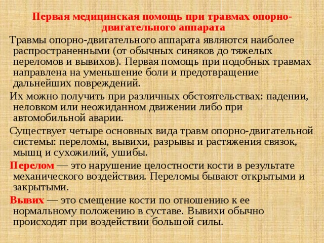 Первая медицинская помощь при травмах опорно-двигательного аппарата Травмы опорно-двигательного аппарата являются наиболее распространенными (от обычных синяков до тяжелых переломов и вывихов). Первая помощь при подобных травмах направлена на уменьшение боли и предотвращение дальнейших повреждений. Их можно получить при различных обстоятельствах: падении, неловком или неожиданном движении либо при автомобильной аварии. Существует четыре основных вида травм опорно-двигательной системы: переломы, вывихи, разрывы и растяжения связок, мышц и сухожилий, ушибы. Перелом  — это нарушение целостности кости в результате механического воздействия. Переломы бывают открытыми и закрытыми. Вывих — это смещение кости по отношению к ее нормальному положению в суставе. Вывихи обычно происходят при воздействии большой силы.  