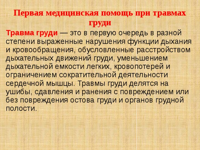 Первая медицинская помощь при травмах груди Травма груди — это в первую очередь в разной степени выраженные нарушения функции дыхания и кровообращения, обусловленные расстройством дыхательных движений груди, уменьшением дыхательной емкости легких, кровопотерей и ограничением сократительной деятельности сердечной мышцы. Травмы груди делятся на ушибы, сдавления и ранения с повреждением или без повреждения остова груди и органов грудной полости.  