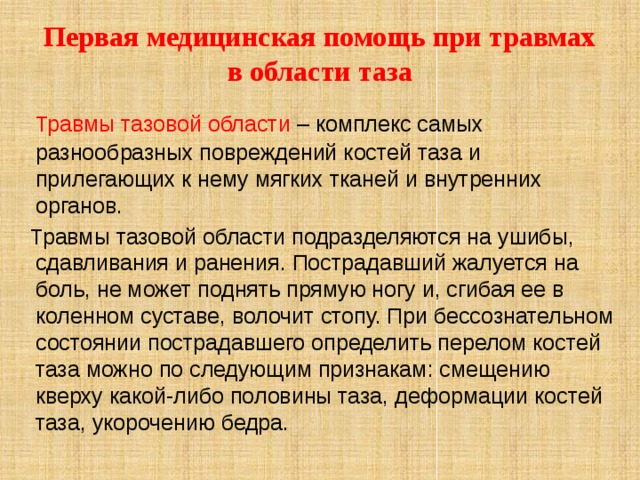 Первая медицинская помощь при травмах в области таза  Травмы тазовой области – комплекс самых разнообразных повреждений костей таза и прилегающих к нему мягких тканей и внутренних органов.  Травмы тазовой области подразделяются на ушибы, сдавливания и ранения. Пострадавший жалуется на боль, не может поднять прямую ногу и, сгибая ее в коленном суставе, волочит стопу. При бессознательном состоянии пострадавшего определить перелом костей таза можно по следующим признакам: смещению кверху какой-либо половины таза, деформации костей таза, укорочению бедра. 