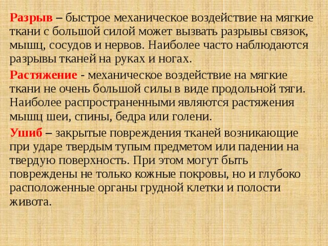 Разрыв – быстрое механическое воздействие на мягкие ткани с большой силой может вызвать разрывы связок, мышц, сосудов и нервов. Наиболее часто наблюдаются разрывы тканей на руках и ногах. Растяжение - механическое воздействие на мягкие ткани не очень большой силы в виде продольной тяги. Наиболее распространенными являются растяжения мышц шеи, спины, бедра или голени. Ушиб – закрытые повреждения тканей возникающие при ударе твердым тупым предметом или падении на твердую поверхность. При этом могут быть повреждены не только кожные покровы, но и глубоко расположенные органы грудной клетки и полости живота.  