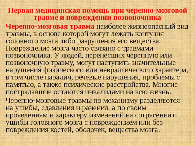 Первая медицинская помощь при черепно-мозговой травме и повреждении позвоночника Черепно-мозговая травма наиболее жизнеопасный вид травмы, в основе которой могут лежать контузия головного мозга либо разрушения его вещества. Повреждение мозга часто связано с травмами позвоночника. У людей, перенесших черепную или позвоночную травму, могут наступить значительные нарушения физического или невралгического характера, в том числе паралич, речевые нарушения, проблемы с памятью, а также психические расстройства. Многие пострадавшие остаются инвалидами на всю жизнь. Черепно-мозговые травмы по механизму разделяются на ушибы, сдавления и ранения, а по своим проявлениям и характеру изменений на сотрясения и ушибы головного мозга с повреждением или без повреждения костей, оболочек, вещества мозга.  