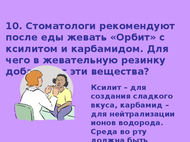 10. Стоматологи рекомендуют после еды жевать «Орбит» с ксилитом и карбамидом. Для чего в жевательную резинку добавляют эти вещества? Ксилит – для создания сладкого вкуса, карбамид – для нейтрализации ионов водорода. Среда во рту должна быть слабощелочной. 