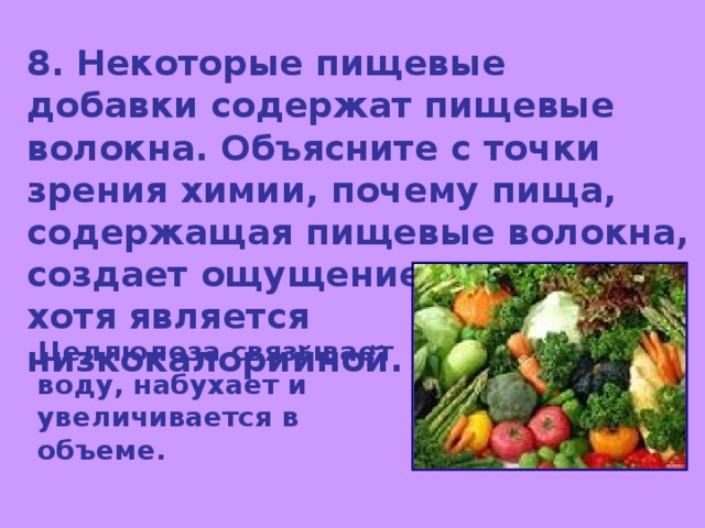8. Некоторые пищевые добавки содержат пищевые волокна. Объясните с точки зрения химии, почему пища, содержащая пищевые волокна, создает ощущение сытости, хотя является низкокалорийной. Целлюлоза связывает воду, набухает и увеличивается в объеме. 