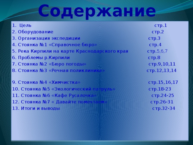  Содержание 1. Цель стр.1 2. Оборудование стр.2 3. Организация экспедиции стр.3 4. Стоянка №1 «Справочное бюро» стр.4 5. Река Кирпили на карте Краснодарского края стр. 5,6,7 6. Проблемы р.Кирпили стр.8 7. Стоянка №2 «Бюро погоды» стр.9,10,11 8. Стоянка №3 «Речная поликлиника» стр.12,13,14 9. Стоянка №4 «Химчистка» стр.15,16,17 10. Стоянка №5 «Экологический патруль» стр.18-23 11. Стоянка №6 «Кафе Русалочка» стр.24-25 12. Стоянка №7 « Давайте помечтаем» стр.26-31 13. Итоги и выводы стр.32-34 