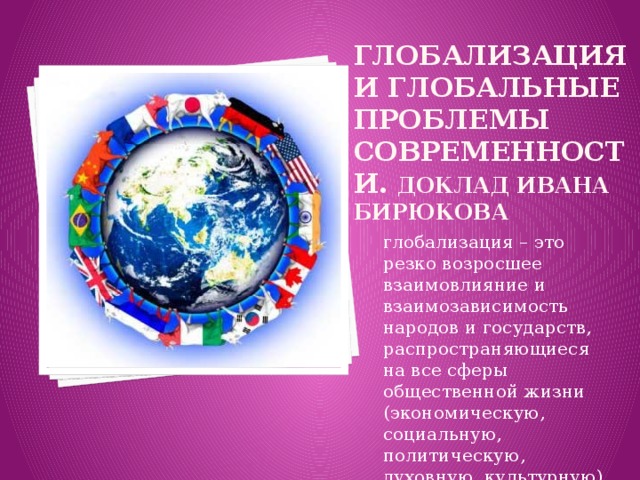 Глобализация и глобальные проблемы современности. Доклад Ивана Бирюкова глобализация – это резко возросшее взаимовлияние и взаимозависимость народов и государств, распространяющиеся на все сферы общественной жизни (экономическую, социальную, политическую, духовную, культурную). 
