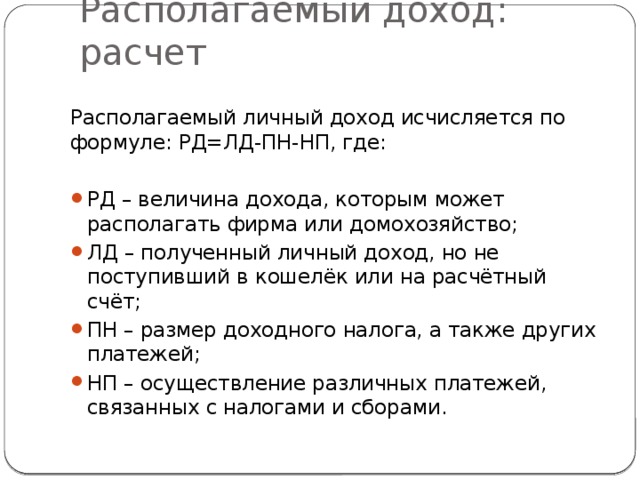 Располагаемый доход: расчет Располагаемый личный доход исчисляется по формуле: РД=ЛД-ПН-НП, где: РД – величина дохода, которым может располагать фирма или домохозяйство; ЛД – полученный личный доход, но не поступивший в кошелёк или на расчётный счёт; ПН – размер доходного налога, а также других платежей; НП – осуществление различных платежей, связанных с налогами и сборами. 