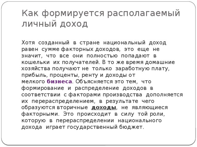 Как формируется располагаемый личный доход Хотя  созданный  в  стране  национальный  доход  равен  сумме факторных доходов,  это  еще  не  значит,  что  все  они  полностью  попадают  в  кошельки  их получателей. В то же время домашние хозяйства получают не  только  заработную плату, прибыль, проценты, ренту и доходы от мелкого  бизнеса . Объясняется это тем,  что формирование  и  распределение  доходов  в  соответствии  с факторами производства  дополняется  их  перераспределением,  в  результате  чего  образуются вторичные   доходы ,  не  являющиеся  факторными.  Это  происходит  в  силу  той роли,  которую  в  перераспределении  национального  дохода  играет государственный бюджет. 