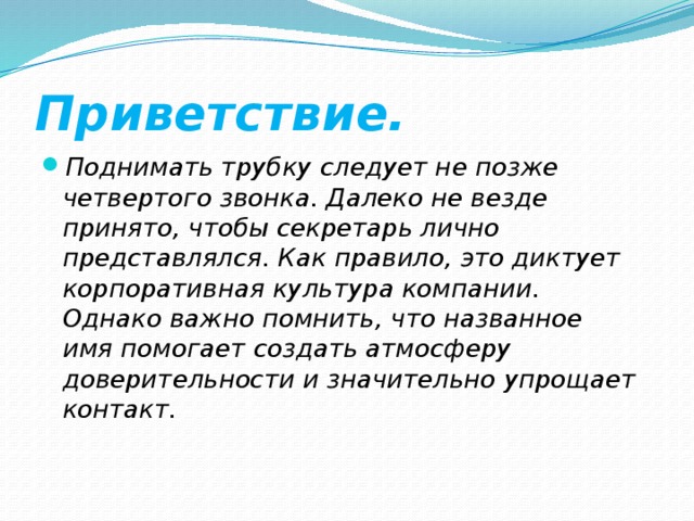 Приветствие. Поднимать трубку следует не позже четвертого звонка. Далеко не везде принято, чтобы секретарь лично представлялся. Как правило, это диктует корпоративная культура компании. Однако важно помнить, что названное имя помогает создать атмосферу доверительности и значительно упрощает контакт. 