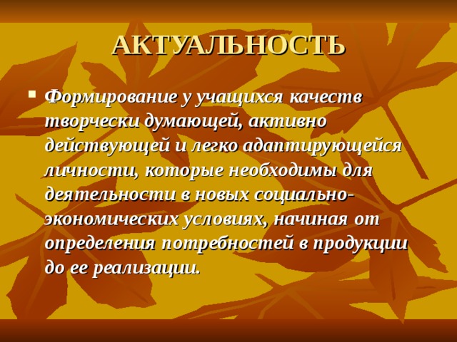 АКТУАЛЬНОСТЬ Формирование у учащихся качеств творчески думающей, активно действующей и легко адаптирующейся личности, которые необходимы для деятельности в новых социально-экономических условиях, начиная от определения потребностей в продукции до ее реализации.  