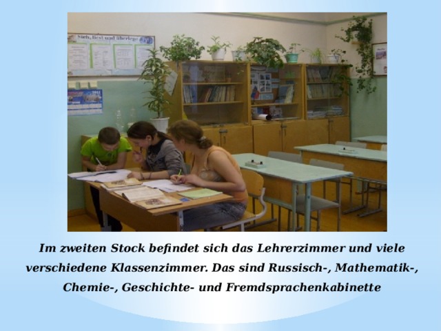 Im zweiten Stock befindet sich das Lehrerzimmer und viele verschiedene Klassenzimmer. Das sind Russisch-, Mathematik-, Chemie-, Geschichte- und Fremdsprachenkabinette 