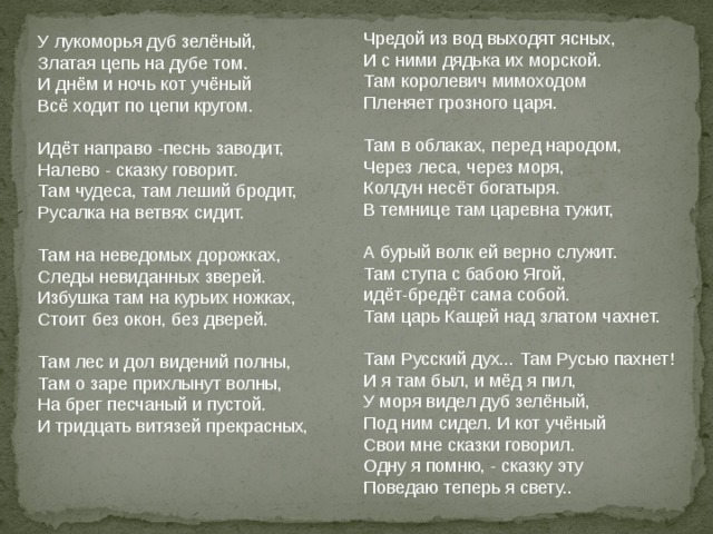 Чредой из вод выходят ясных,  И с ними дядька их морской.  Там королевич мимоходом  Пленяет грозного царя.   Там в облаках, перед народом,  Через леса, через моря,  Колдун несёт богатыря.  В темнице там царевна тужит,   А бурый волк ей верно служит.  Там ступа с бабою Ягой,  идёт-бредёт сама собой.  Там царь Кащей над златом чахнет.   Там Русский дух... Там Русью пахнет!  И я там был, и мёд я пил,  У моря видел дуб зелёный,  Под ним сидел. И кот учёный  Свои мне сказки говорил.  Одну я помню, - сказку эту  Поведаю теперь я свету.. У лукоморья дуб зелёный,  Златая цепь на дубе том.  И днём и ночь кот учёный  Всё ходит по цепи кругом.   Идёт направо -песнь заводит,  Налево - сказку говорит.  Там чудеса, там леший бродит,  Русалка на ветвях сидит.   Там на неведомых дорожках,  Следы невиданных зверей.  Избушка там на курьих ножках,  Стоит без окон, без дверей.   Там лес и дол видений полны,  Там о заре прихлынут волны,  На брег песчаный и пустой.  И тридцать витязей прекрасных,    