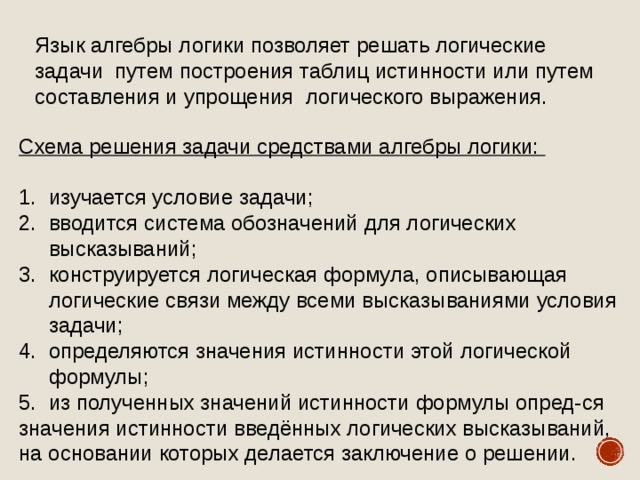 Язык алгебры логики позволяет решать логические задачи путем построения таблиц истинности или путем составления и упрощения логического выражения. Схема решения задачи средствами алгебры логики:  1.  изучается условие задачи; 2.  вводится система обозначений для логических  высказываний; 3.  конструируется логическая формула, описывающая  логические связи между всеми высказываниями условия  задачи; 4.  определяются значения истинности этой логической  формулы; 5.  из полученных значений истинности формулы опред-ся значения истинности введённых логических высказываний, на основании которых делается заключение о решении. 