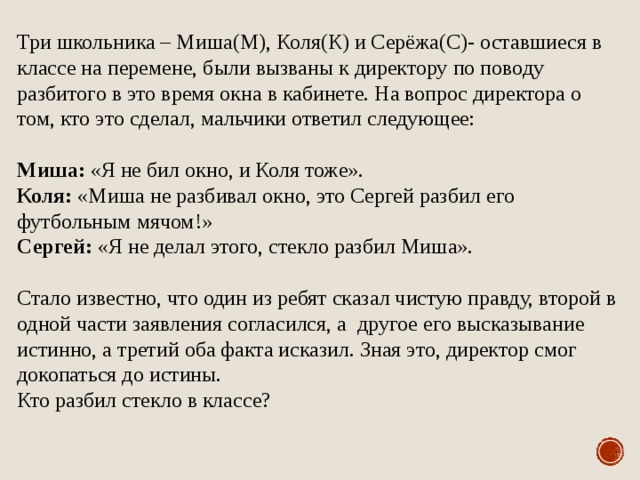 Три школьника – Миша(М), Коля(К) и Серёжа(С)- оставшиеся в классе на перемене, были вызваны к директору по поводу разбитого в это время окна в кабинете. На вопрос директора о том, кто это сделал, мальчики ответил следующее: Миша: «Я не бил окно, и Коля тоже». Коля: «Миша не разбивал окно, это Сергей разбил его футбольным мячом!» Сергей: «Я не делал этого, стекло разбил Миша». Стало известно, что один из ребят сказал чистую правду, второй в одной части заявления согласился, а другое его высказывание истинно, а третий оба факта исказил. Зная это, директор смог докопаться до истины. Кто разбил стекло в классе? 
