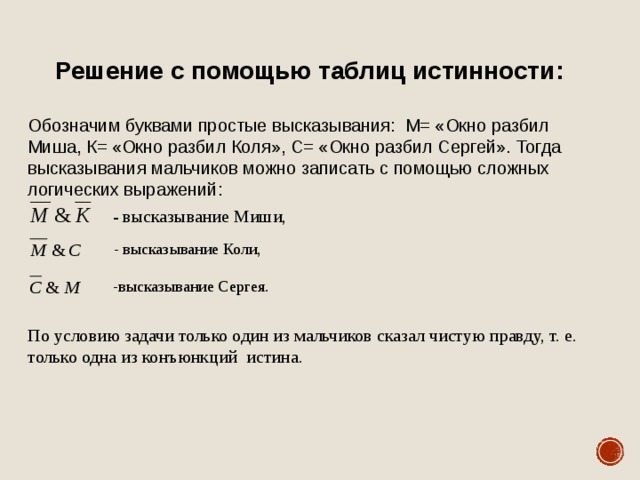 Решение с помощью таблиц истинности :  Обозначим буквами простые высказывания: М= «Окно разбил Миша, К= «Окно разбил Коля», С= «Окно разбил Сергей». Тогда высказывания мальчиков можно записать с помощью сложных логических выражений: - высказывание Миши,  - высказывание Коли, ,  - высказывание Миши, , - высказывание Коли,  должна иметь значение «истина». Только -высказывание Сергея. , или , или только По условию задачи только один из мальчиков сказал чистую правду, т. е. только одна из конъюнкций истина. . При этом: ( )&( )&( )=1/ 