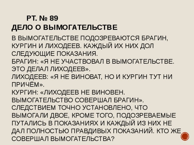  РТ. № 89  Дело о вымогательстве    В вымогательстве подозреваются Брагин, Кургин и лиходеев. Каждый их них дол следующие показания.  Брагин: «Я не участвовал в вымогательстве. Это делал Лиходеев».  Лиходеев: «Я не виноват, но и Кургин тут ни причём».  Кургин: «Лиходеев не виновен. Вымогательство совершал Брагин».  Следствием точно установлено, что вымогали двое, кроме того, подозреваемые путались в показаниях и каждый из них не дал полностью правдивых показаний. Кто же совершал вымогательства? 