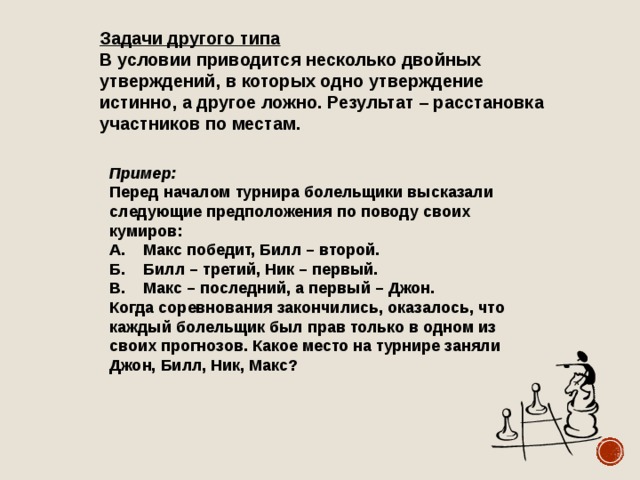 Задачи другого типа В условии приводится несколько двойных утверждений, в которых одно утверждение истинно, а другое ложно. Результат – расстановка участников по местам. Пример: Перед началом турнира болельщики высказали следующие предположения по поводу своих кумиров: А. Макс победит, Билл – второй. Б. Билл – третий, Ник – первый. В. Макс – последний, а первый – Джон. Когда соревнования закончились, оказалось, что каждый болельщик был прав только в одном из своих прогнозов. Какое место на турнире заняли Джон, Билл, Ник, Макс? 