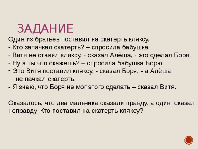 Задание Один из братьев поставил на скатерть кляксу. - Кто запачкал скатерть? – спросила бабушка. - Витя не ставил кляксу, - сказал Алёша, - это сделал Боря. - Ну а ты что скажешь? – спросила бабушка Борю. Это Витя поставил кляксу, - сказал Боря, - а Алёша  не пачкал скатерть. - Я знаю, что Боря не мог этого сделать.– сказал Витя. Оказалось, что два мальчика сказали правду, а один сказал неправду. Кто поставил на скатерть кляксу? 