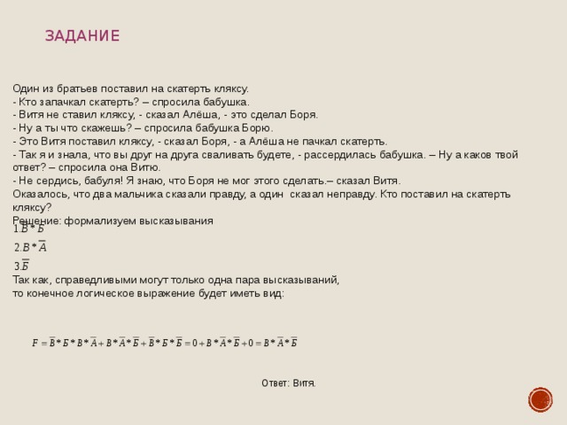 Задание Один из братьев поставил на скатерть кляксу. - Кто запачкал скатерть? – спросила бабушка. - Витя не ставил кляксу, - сказал Алёша, - это сделал Боря. - Ну а ты что скажешь? – спросила бабушка Борю. - Это Витя поставил кляксу, - сказал Боря, - а Алёша не пачкал скатерть. - Так я и знала, что вы друг на друга сваливать будете, - рассердилась бабушка. – Ну а каков твой ответ? – спросила она Витю. - Не сердись, бабуля! Я знаю, что Боря не мог этого сделать.– сказал Витя. Оказалось, что два мальчика сказали правду, а один сказал неправду. Кто поставил на скатерть кляксу? Решение: формализуем высказывания Так как, справедливыми могут только одна пара высказываний, то конечное логическое выражение будет иметь вид: Ответ: Витя. 