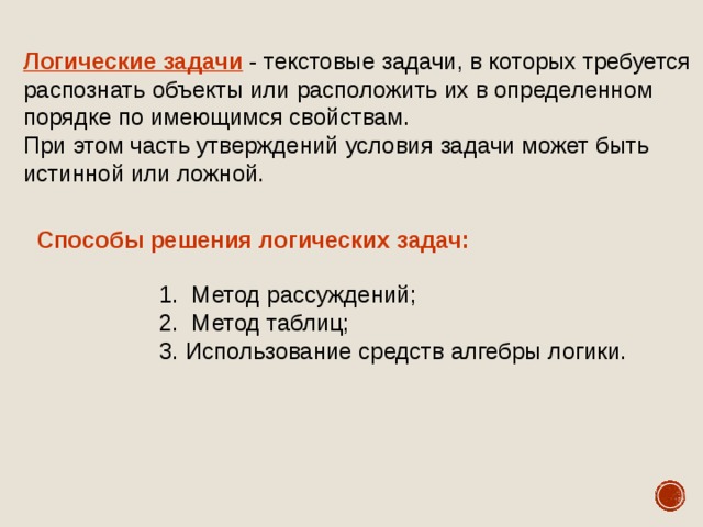 Логические задачи - текстовые задачи, в которых требуется распознать объекты или расположить их в определенном порядке по имеющимся свойствам. При этом часть утверждений условия задачи может быть истинной или ложной. Способы решения логических задач:  Метод рассуждений;  Метод таблиц; Использование средств алгебры логики.  Метод рассуждений;  Метод таблиц; Использование средств алгебры логики.  Метод рассуждений;  Метод таблиц; Использование средств алгебры логики. 