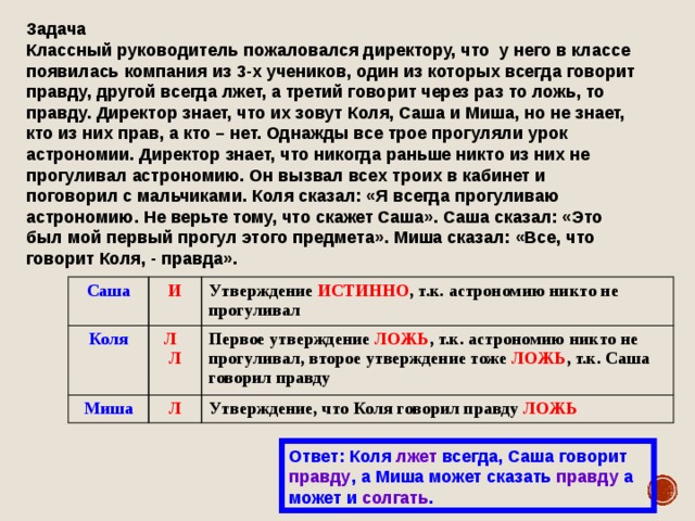 Задача  Классный руководитель пожаловался директору, что у него в классе появилась компания из 3-х учеников, один из которых всегда говорит правду, другой всегда лжет, а третий говорит через раз то ложь, то правду. Директор знает, что их зовут Коля, Саша и Миша, но не знает, кто из них прав, а кто – нет. Однажды все трое прогуляли урок астрономии. Директор знает, что никогда раньше никто из них не прогуливал астрономию. Он вызвал всех троих в кабинет и поговорил с мальчиками. Коля сказал: «Я всегда прогуливаю астрономию. Не верьте тому, что скажет Саша». Саша сказал: «Это был мой первый прогул этого предмета». Миша сказал: «Все, что говорит Коля, - правда». Саша Коля И Утверждение ИСТИННО , т.к. астрономию никто не прогуливал Л Л Миша Первое утверждение ЛОЖЬ , т.к. астрономию никто не прогуливал, второе утверждение тоже ЛОЖЬ , т.к. Саша говорил правду Л Утверждение, что Коля говорил правду ЛОЖЬ Ответ: Коля лжет всегда, Саша говорит правду , а Миша может сказать правду а может и солгать . 