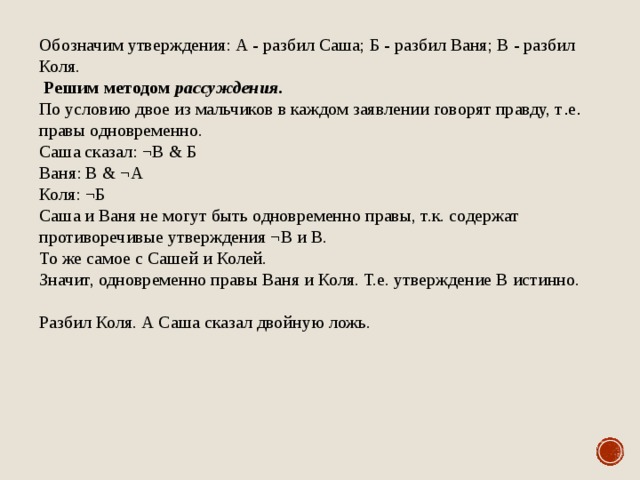 Обозначим утверждения: А - разбил Саша; Б - разбил Ваня; В - разбил Коля.   Решим методом рассуждения . По условию двое из мальчиков в каждом заявлении говорят правду, т . е . правы одновременно. Саша сказал: ¬В & Б Ваня: В & ¬А Коля: ¬Б Саша и Ваня не могут быть одновременно правы, т.к. содержат противоречивые утверждения ¬В и В. То же самое с Сашей и Колей. Значит, одновременно правы Ваня и Коля. Т.е. утверждение В истинно. Разбил Коля. А Саша сказал двойную ложь. 
