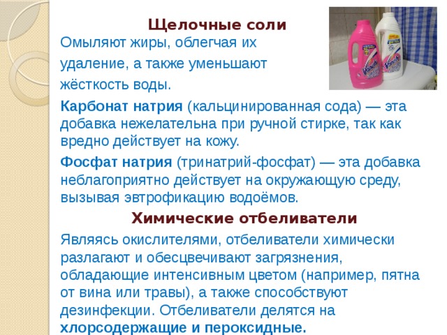  Щелочные соли  Омыляют жиры, облегчая их удаление, а также уменьшают жёсткость воды. Карбонат натрия (кальцинированная сода) — эта добавка нежелательна при ручной стирке, так как вредно действует на кожу. Фосфат натрия (тринатрий-фосфат) — эта добавка неблагоприятно действует на окружающую среду, вызывая эвтрофикацию водоёмов. Химические отбеливатели Являясь окислителями, отбеливатели химически разлагают и обесцвечивают загрязнения, обладающие интенсивным цветом (например, пятна от вина или травы), а также способствуют дезинфекции. Отбеливатели делятся на хлорсодержащие и пероксидные. 