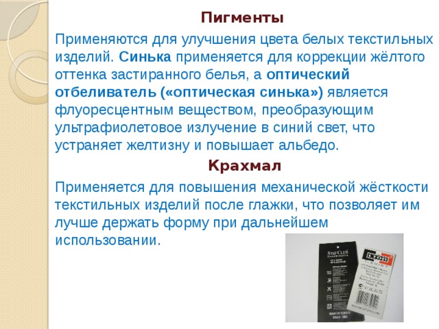 Пигменты Применяются для улучшения цвета белых текстильных изделий. Синька применяется для коррекции жёлтого оттенка застиранного белья, а оптический отбеливатель («оптическая синька») является флуоресцентным веществом, преобразующим ультрафиолетовое излучение в синий свет, что устраняет желтизну и повышает альбедо. Крахмал Применяется для повышения механической жёсткости текстильных изделий после глажки, что позволяет им лучше держать форму при дальнейшем использовании. 