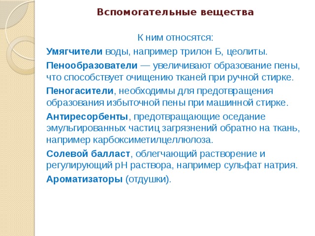 Вспомогательные вещества   К ним относятся: Умягчители воды, например трилон Б, цеолиты. Пенообразователи — увеличивают образование пены, что способствует очищению тканей при ручной стирке. Пеногасители , необходимы для предотвращения образования избыточной пены при машинной стирке. Антиресорбенты , предотвращающие оседание эмульгированных частиц загрязнений обратно на ткань, например карбоксиметилцеллюлоза. Солевой балласт , облегчающий растворение и регулирующий pH раствора, например сульфат натрия. Ароматизаторы (отдушки). 