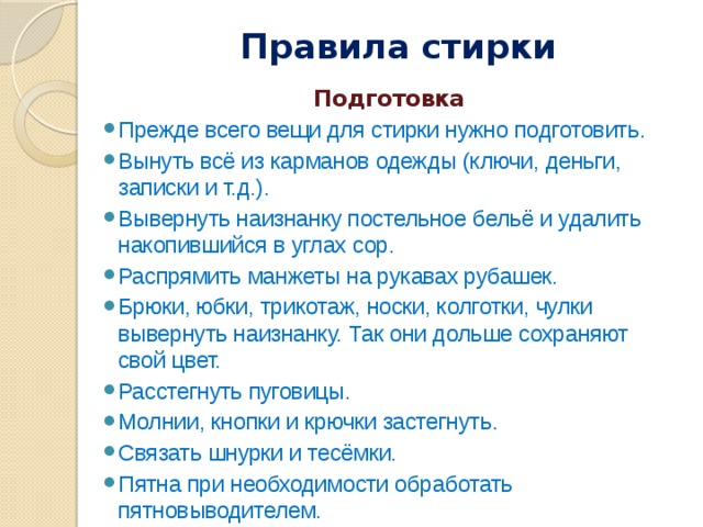 Правила стирки   Подготовка Прежде всего вещи для стирки нужно подготовить. Вынуть всё из карманов одежды (ключи, деньги, записки и т.д.). Вывернуть наизнанку постельное бельё и удалить накопившийся в углах сор. Распрямить манжеты на рукавах рубашек. Брюки, юбки, трикотаж, носки, колготки, чулки вывернуть наизнанку. Так они дольше сохраняют свой цвет. Расстегнуть пуговицы. Молнии, кнопки и крючки застегнуть. Связать шнурки и тесёмки. Пятна при необходимости обработать пятновыводителем. 