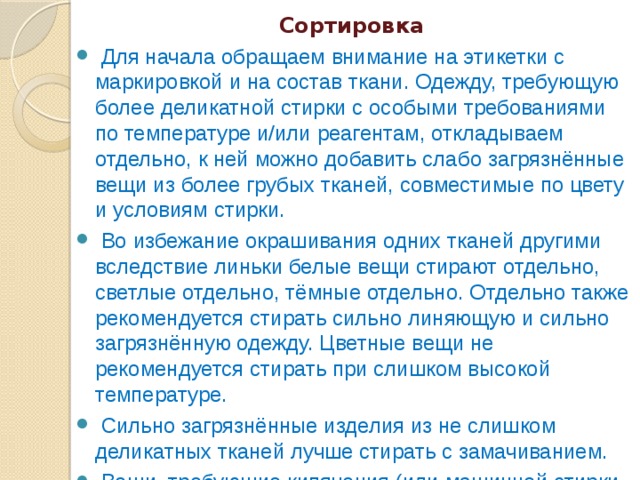 Сортировка   Для начала обращаем внимание на этикетки с маркировкой и на состав ткани. Одежду, требующую более деликатной стирки с особыми требованиями по температуре и/или реагентам, откладываем отдельно, к ней можно добавить слабо загрязнённые вещи из более грубых тканей, совместимые по цвету и условиям стирки.   Во избежание окрашивания одних тканей другими вследствие линьки белые вещи стирают отдельно, светлые отдельно, тёмные отдельно. Отдельно также рекомендуется стирать сильно линяющую и сильно загрязнённую одежду. Цветные вещи не рекомендуется стирать при слишком высокой температуре.   Сильно загрязнённые изделия из не слишком деликатных тканей лучше стирать с замачиванием.   Вещи, требующие кипячения (или машинной стирки при 95°C) с целью дезинфекции, также стираем отдельно. 