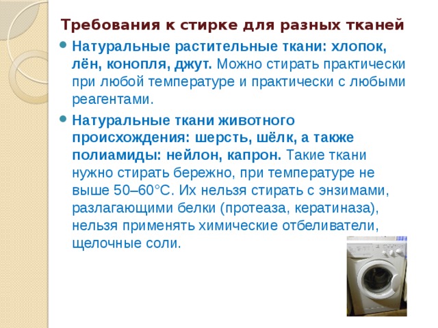  Требования к стирке для разных тканей  Натуральные растительные ткани: хлопок, лён, конопля, джут. Можно стирать практически при любой температуре и практически с любыми реагентами. Натуральные ткани животного происхождения: шерсть, шёлк, а также полиамиды: нейлон, капрон. Такие ткани нужно стирать бережно, при температуре не выше 50–60°C. Их нельзя стирать с энзимами, разлагающими белки (протеаза, кератиназа), нельзя применять химические отбеливатели, щелочные соли. 