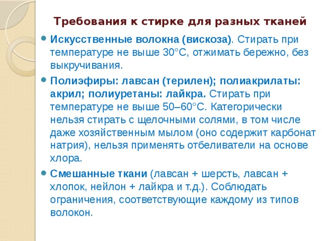  Требования к стирке для разных тканей  Искусственные волокна (вискоза) . Стирать при температуре не выше 30°C, отжимать бережно, без выкручивания. Полиэфиры: лавсан (терилен); полиакрилаты: акрил; полиуретаны: лайкра. Стирать при температуре не выше 50–60°C. Категорически нельзя стирать с щелочными солями, в том числе даже хозяйственным мылом (оно содержит карбонат натрия), нельзя применять отбеливатели на основе хлора. Смешанные ткани (лавсан + шерсть, лавсан + хлопок, нейлон + лайкра и т.д.). Соблюдать ограничения, соответствующие каждому из типов волокон. 